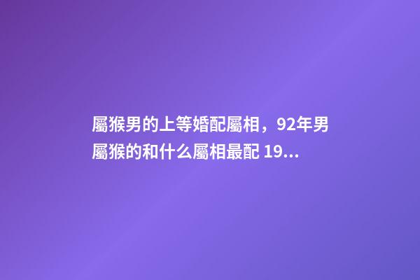屬猴男的上等婚配屬相，92年男屬猴的和什么屬相最配 1992屬猴的屬相婚配表1月5，屬猴的屬相婚配表-第1張-觀點-玄機派